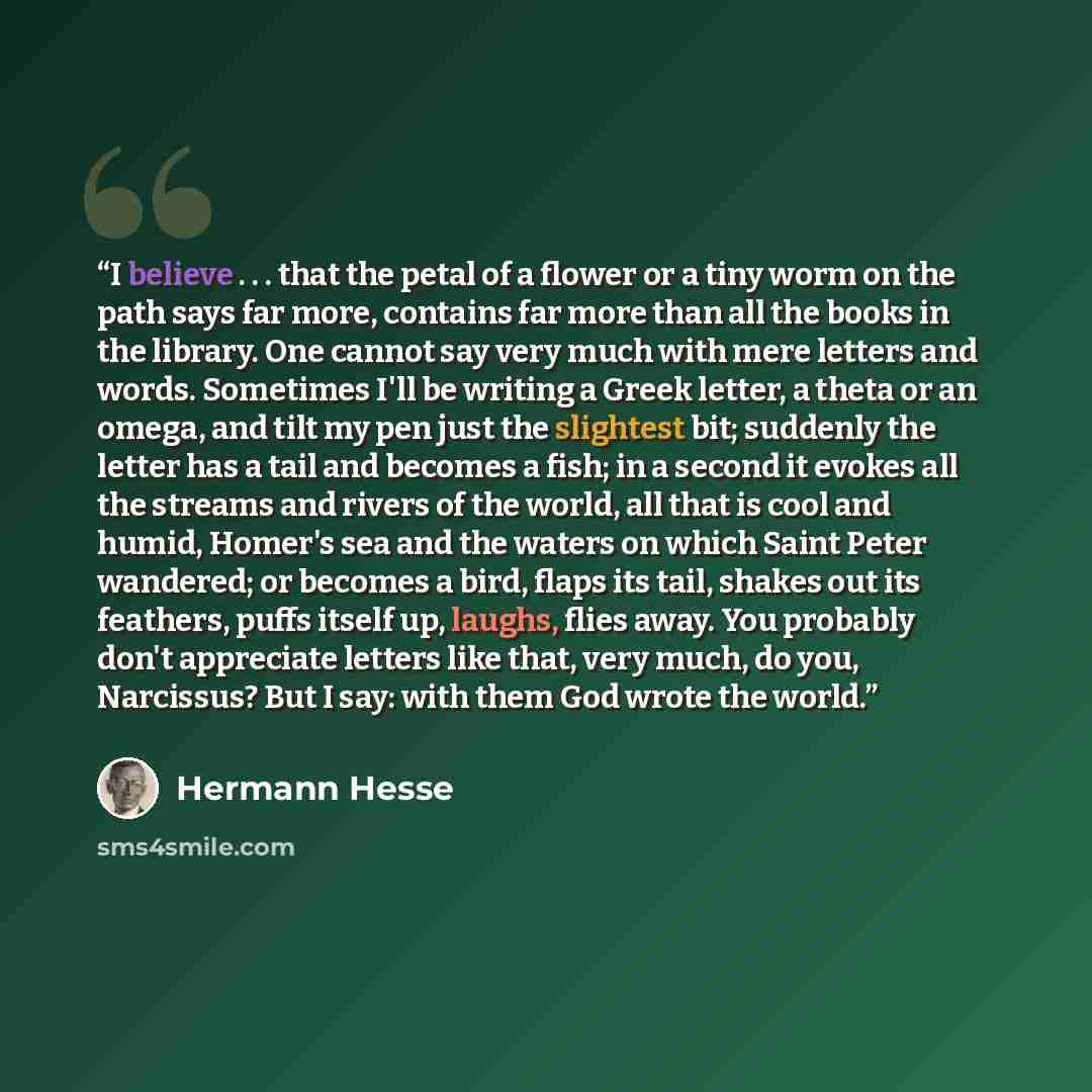 “I believe . . . that the petal of a flower or a tiny worm on the path says far more, contains far more than all the books in the library. One cannot say very much with mere letters and words. Sometimes I'll be writing a Greek letter, a theta or an omega, and tilt my pen just the slightest bit…” quote by Hermann Hesse