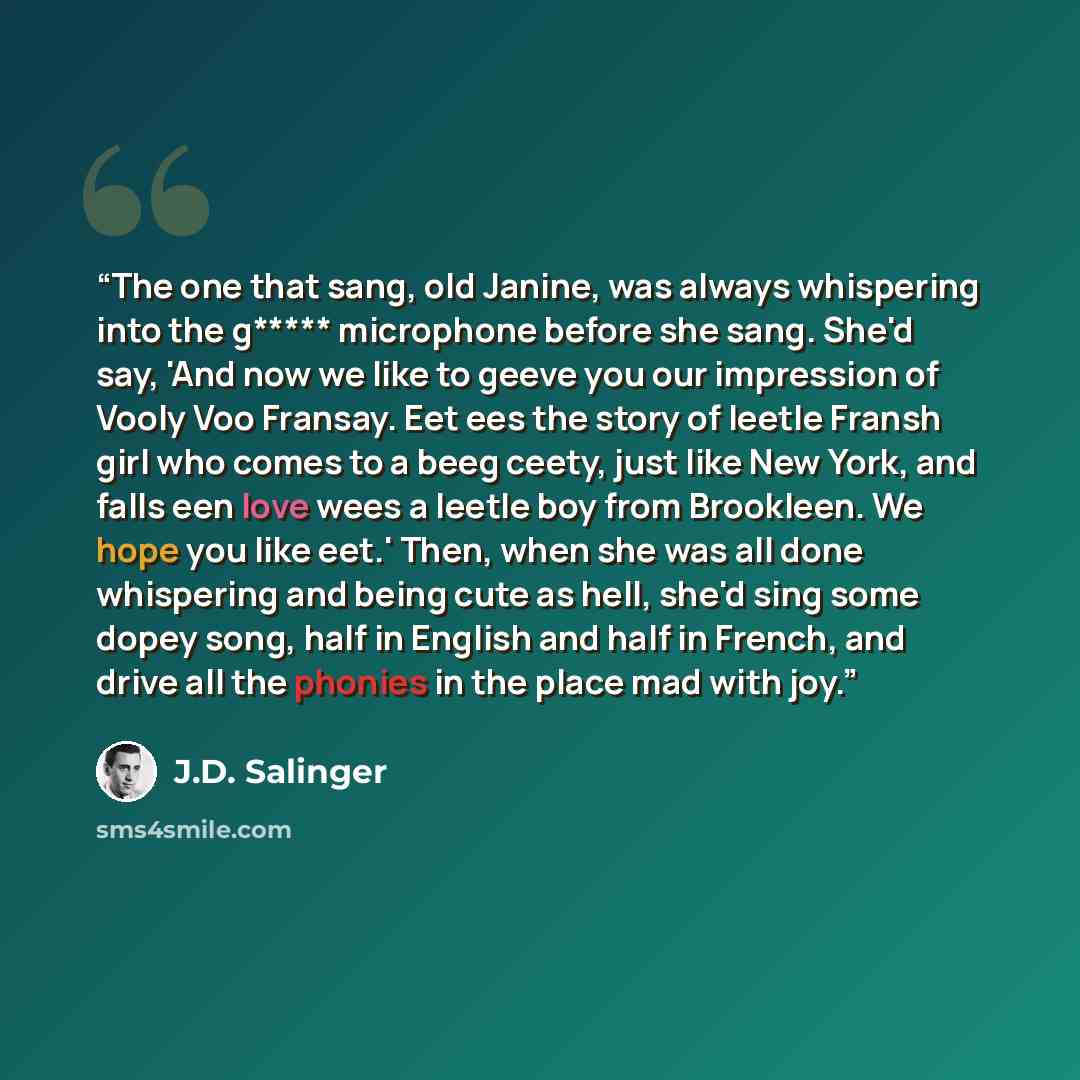 “The one that sang, old Janine, was always whispering into the g***** microphone before she sang. She'd say, 'And now we like to geeve you our impression of Vooly Voo Fransay. Eet ees the story of leetle Fransh girl who comes to a beeg ceety, just like New York, and falls een love wees a leetle boy…” quote by J.D. Salinger