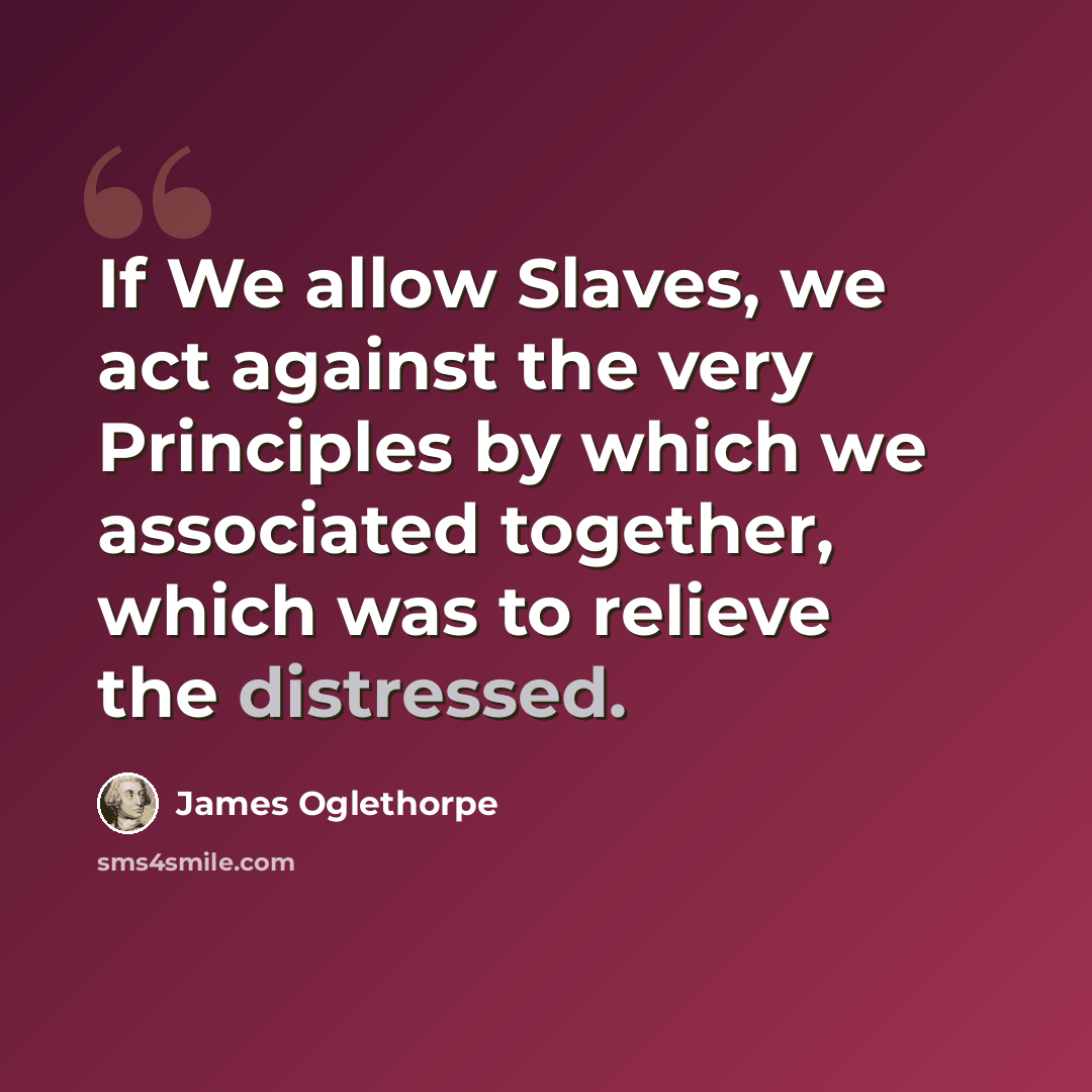 “If We allow Slaves, we act against the very Principles by which we associated together, which was to relieve the distressed.” quote by James Oglethorpe