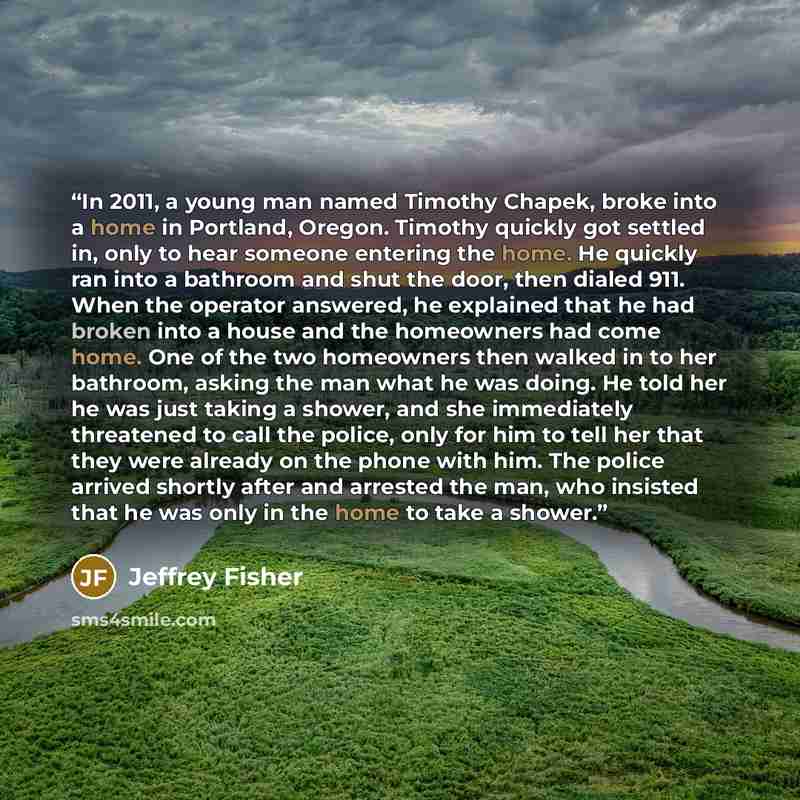 “In 2011, a young man named Timothy Chapek, broke into a home in Portland, Oregon. Timothy quickly got settled in, only to hear someone entering the home. He quickly ran into a bathroom and shut the door, then dialed 911. When the operator answered, he explained that he had broken into a house and…” quote by Jeffrey Fisher
