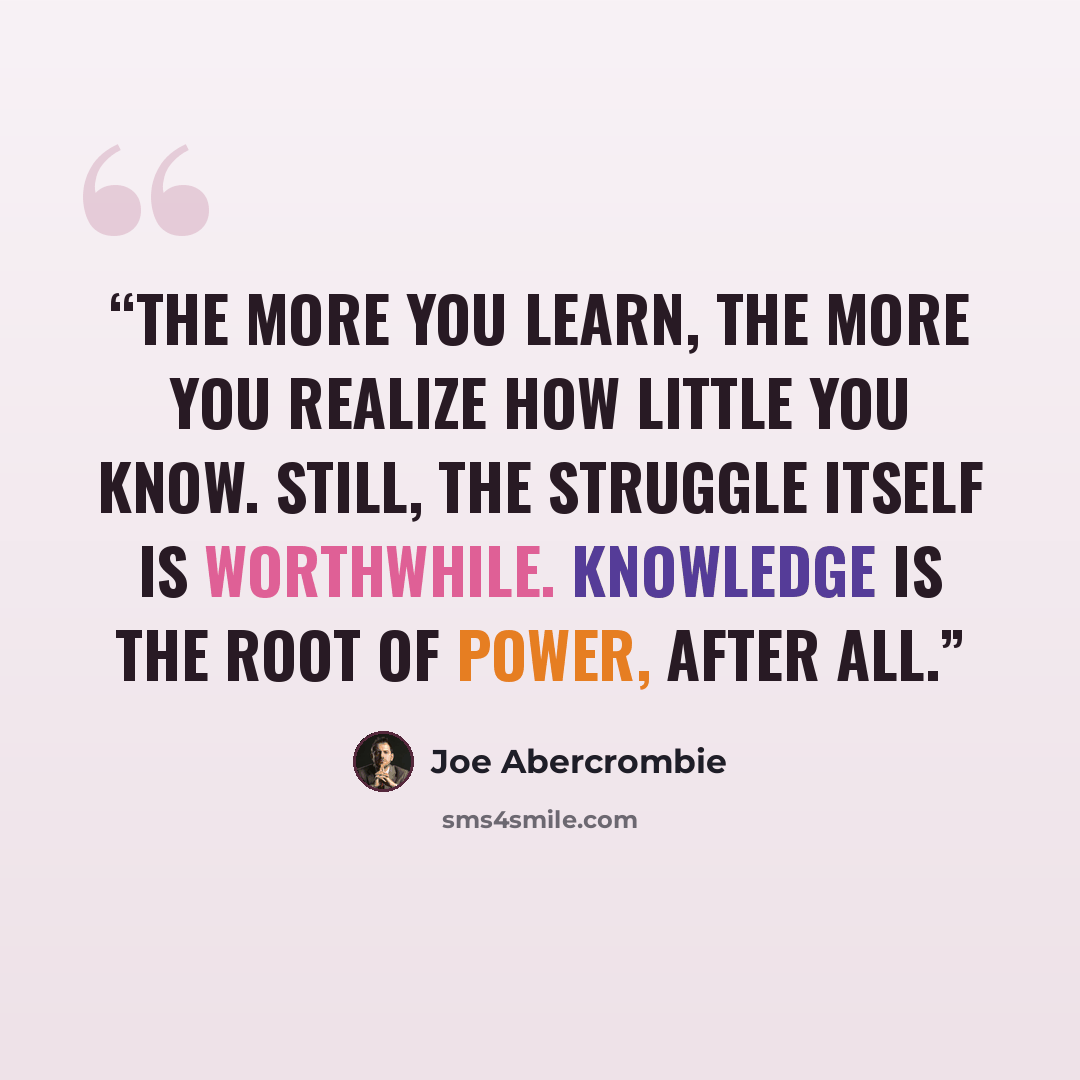“The more you learn, the more you realize how little you know. Still, the struggle itself is worthwhile. Knowledge is the root of power, after all.” quote by Joe Abercrombie