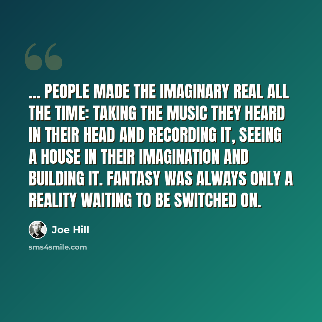 “... people made the imaginary real all the time: taking the music they heard in their head and recording it, seeing a house in their imagination and building it. Fantasy was always only a reality waiting to be switched on.” quote by Joe Hill