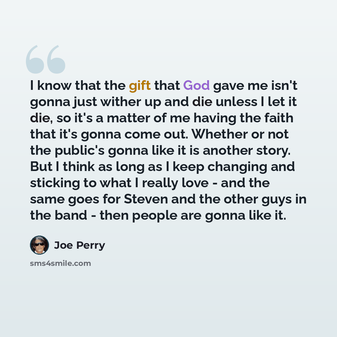 “I know that the gift that God gave me isn't gonna just wither up and die unless I let it die, so it's a matter of me having the faith that it's gonna come out. Whether or not the public's gonna like it is another story. But I think as long as I keep changing and sticking to what I really love…” quote by Joe Perry