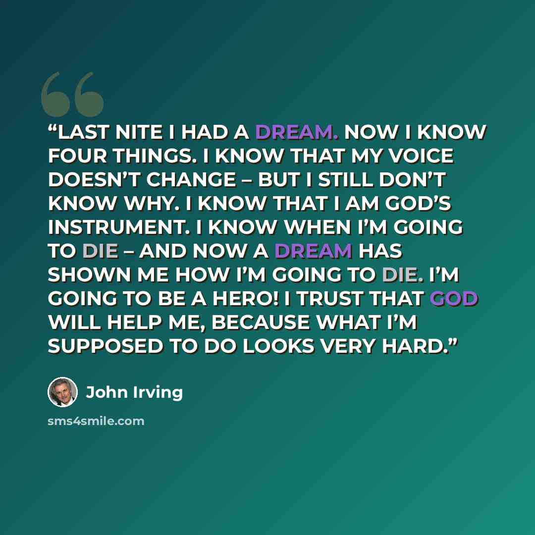 “LAST NITE I HAD A DREAM. NOW I KNOW FOUR THINGS. I KNOW THAT MY VOICE DOESN’T CHANGE – BUT I STILL DON’T KNOW WHY. I KNOW THAT I AM GOD’S INSTRUMENT. I KNOW WHEN I’M GOING TO DIE – AND NOW A DREAM HAS SHOWN ME HOW I’M GOING TO DIE. I’M GOING TO BE A HERO! I TRUST THAT GOD WILL HELP ME, BECAUSE…” quote by John Irving
