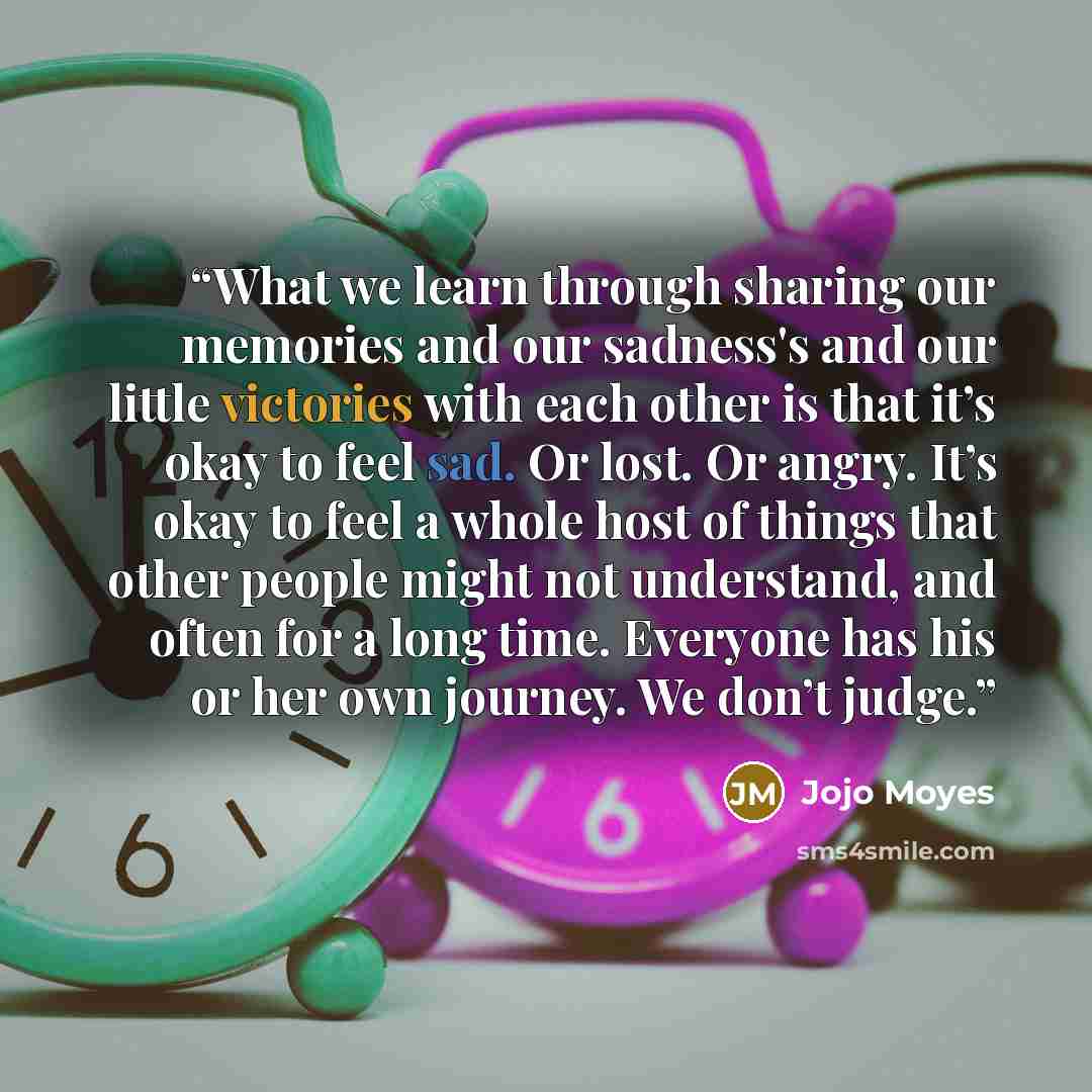 “What we learn through sharing our memories and our sadness's and our little victories with each other is that it’s okay to feel sad. Or lost. Or angry. It’s okay to feel a whole host of things that other people might not understand, and often for a long time. Everyone has his or her own journey…” quote by jojo moyes