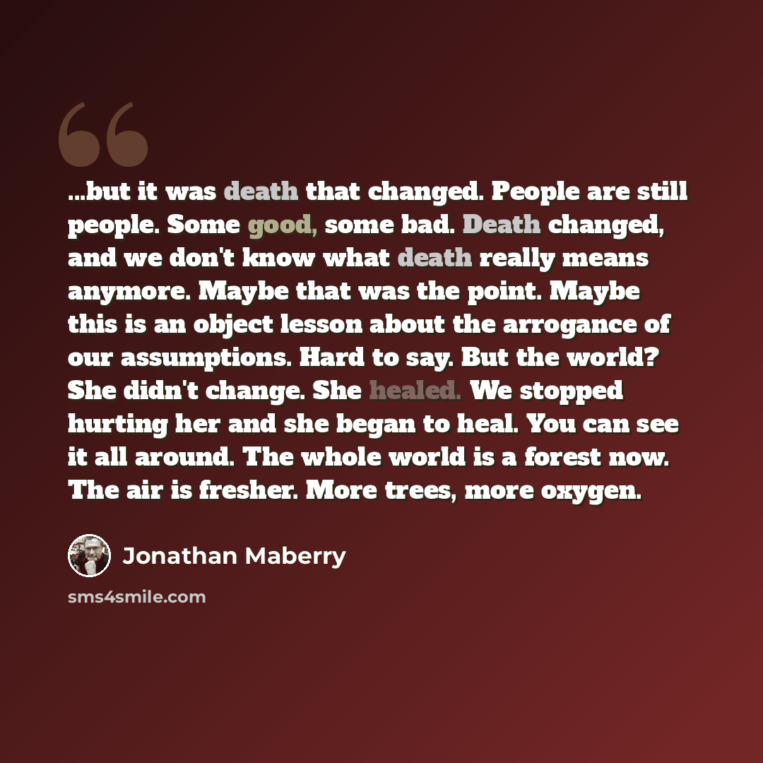 “...but it was death that changed. People are still people. Some good, some bad. Death changed, and we don't know what death really means anymore. Maybe that was the point. Maybe this is an object lesson about the arrogance of our assumptions. Hard to say. But the world? She didn't change. She…” quote by Jonathan Maberry