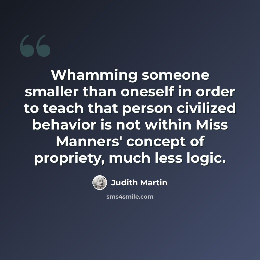 “Whamming someone smaller than oneself in order to teach that person civilized behavior is not within Miss Manners' concept of propriety, much less logic.” quote by Judith Martin