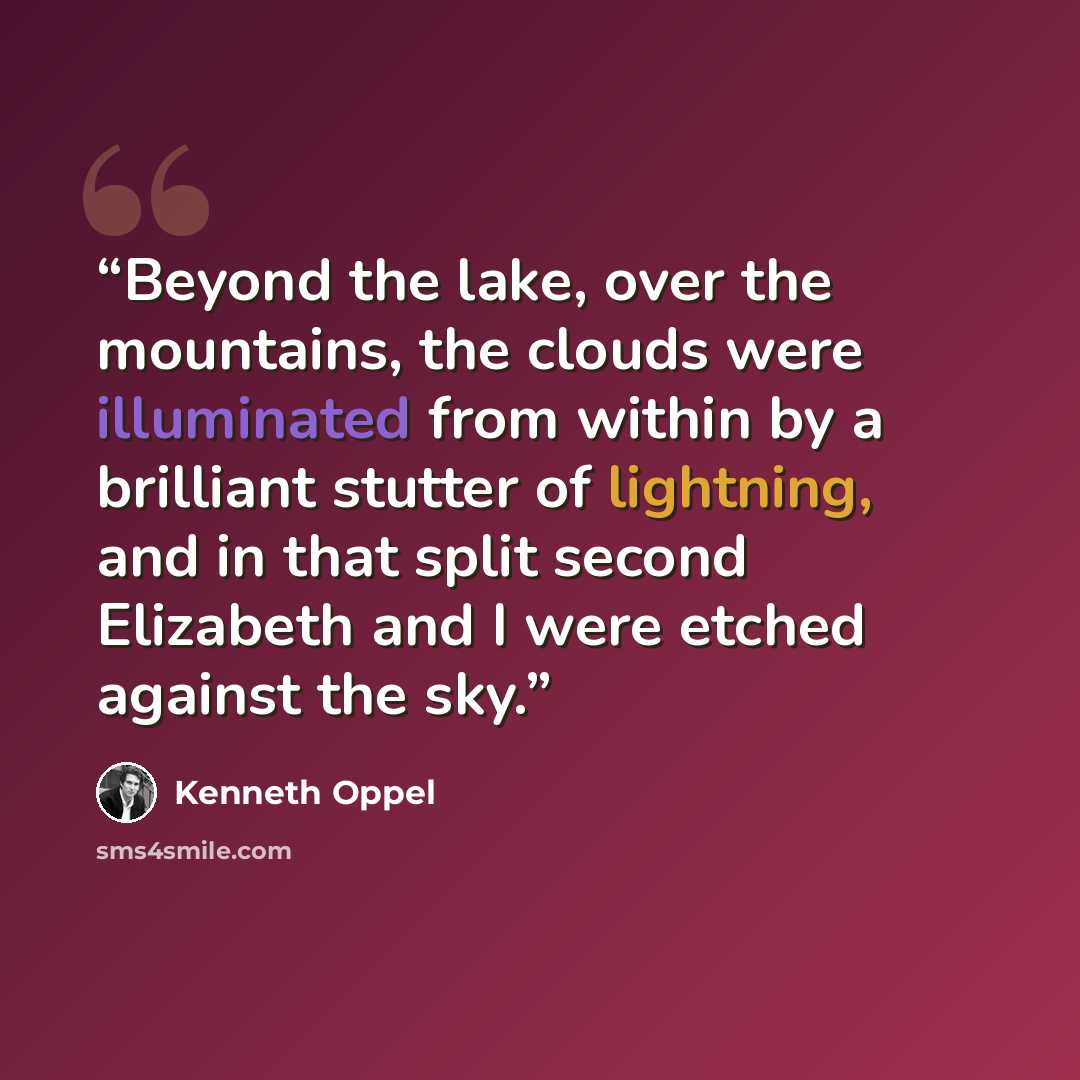 “Beyond the lake, over the mountains, the clouds were illuminated from within by a brilliant stutter of lightning, and in that split second Elizabeth and I were etched against the sky.” quote by Kenneth Oppel