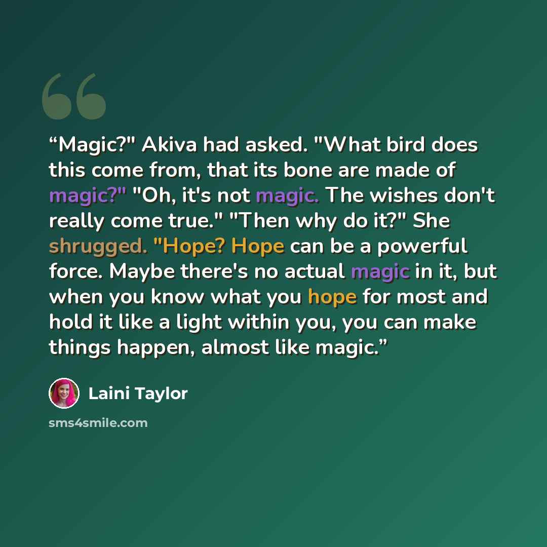 “Magic?" Akiva had asked. "What bird does this come from, that its bone are made of magic?" "Oh, it's not magic. The wishes don't really come true." "Then why do it?" She shrugged. "Hope? Hope can be a powerful force. Maybe there's no actual magic in it, but when you know what you hope for most and…” quote by Laini Taylor
