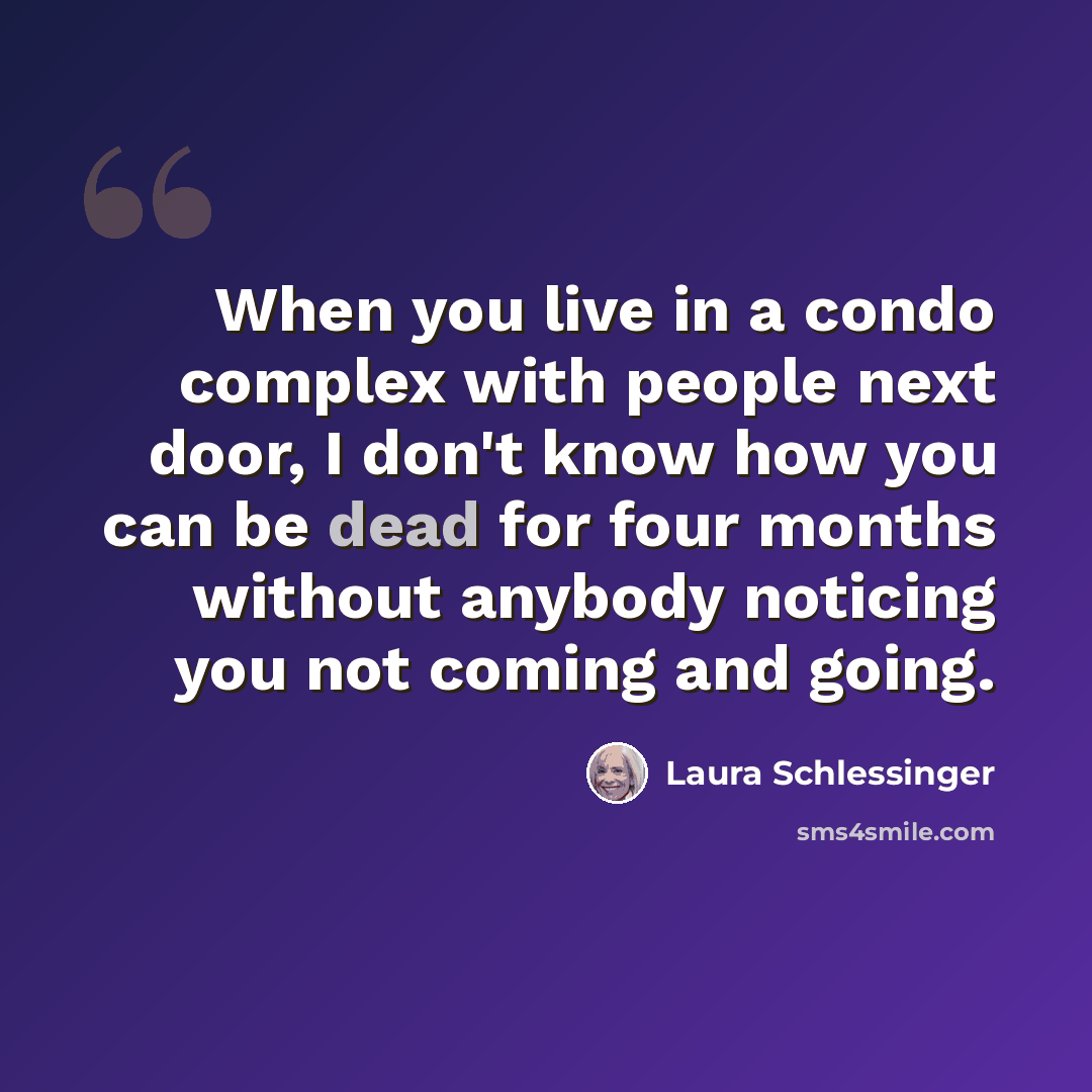 “When you live in a condo complex with people next door, I don't know how you can be dead for four months without anybody noticing you not coming and going.” quote by Laura Schlessinger