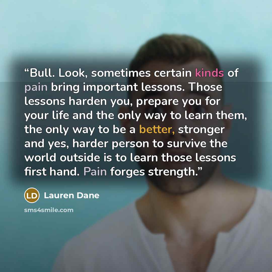 “Bull. Look, sometimes certain kinds of pain bring important lessons. Those lessons harden you, prepare you for your life and the only way to learn them, the only way to be a better, stronger and yes, harder person to survive the world outside is to learn those lessons first hand. Pain forges…” quote by Lauren Dane