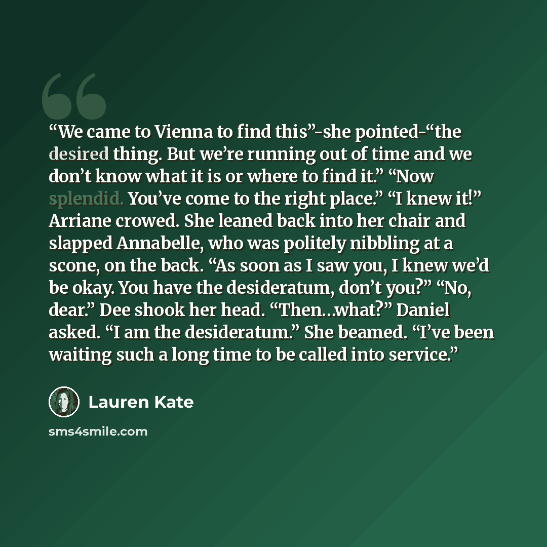 “We came to Vienna to find this”-she pointed-“the desired thing. But we’re running out of time and we don’t know what it is or where to find it.” “Now splendid. You’ve come to the right place.” “I knew it!” Arriane crowed. She leaned back into her chair and slapped Annabelle, who was politely…” quote by Lauren Kate