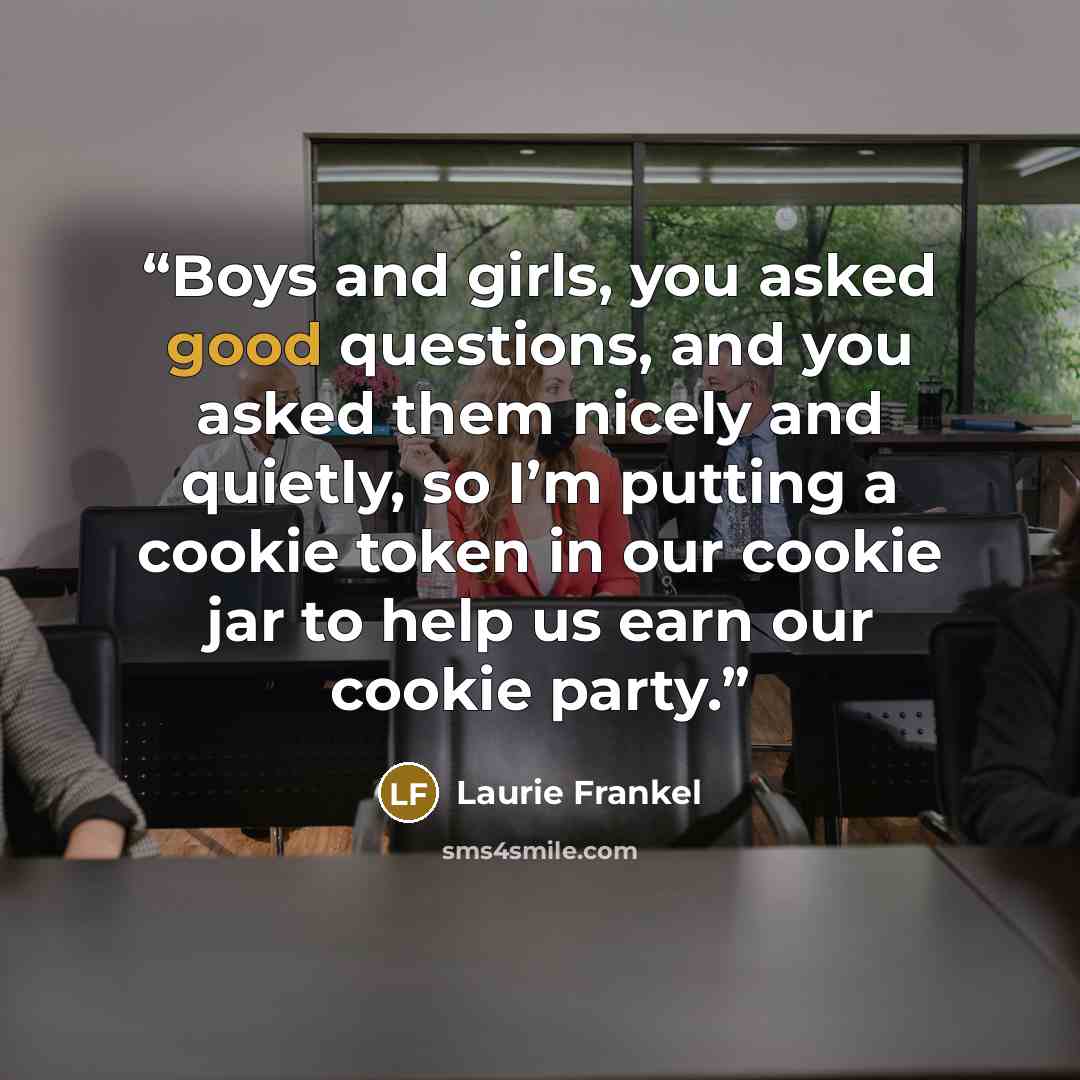 “Boys and girls, you asked good questions, and you asked them nicely and quietly, so I’m putting a cookie token in our cookie jar to help us earn our cookie party.” quote by Laurie Frankel