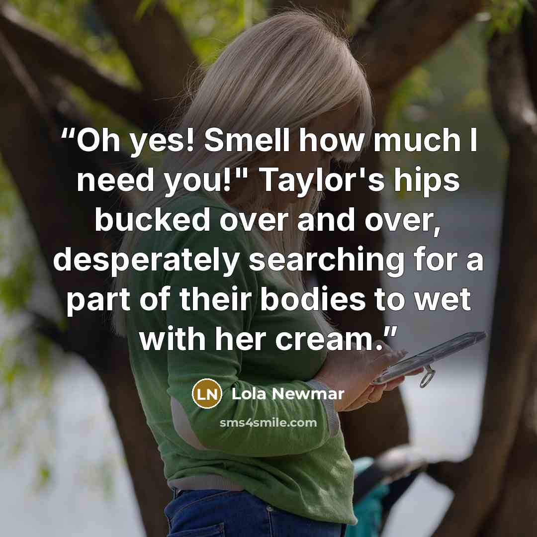 “Oh yes! Smell how much I need you!" Taylor's hips bucked over and over, desperately searching for a part of their bodies to wet with her cream.” quote by Lola Newmar