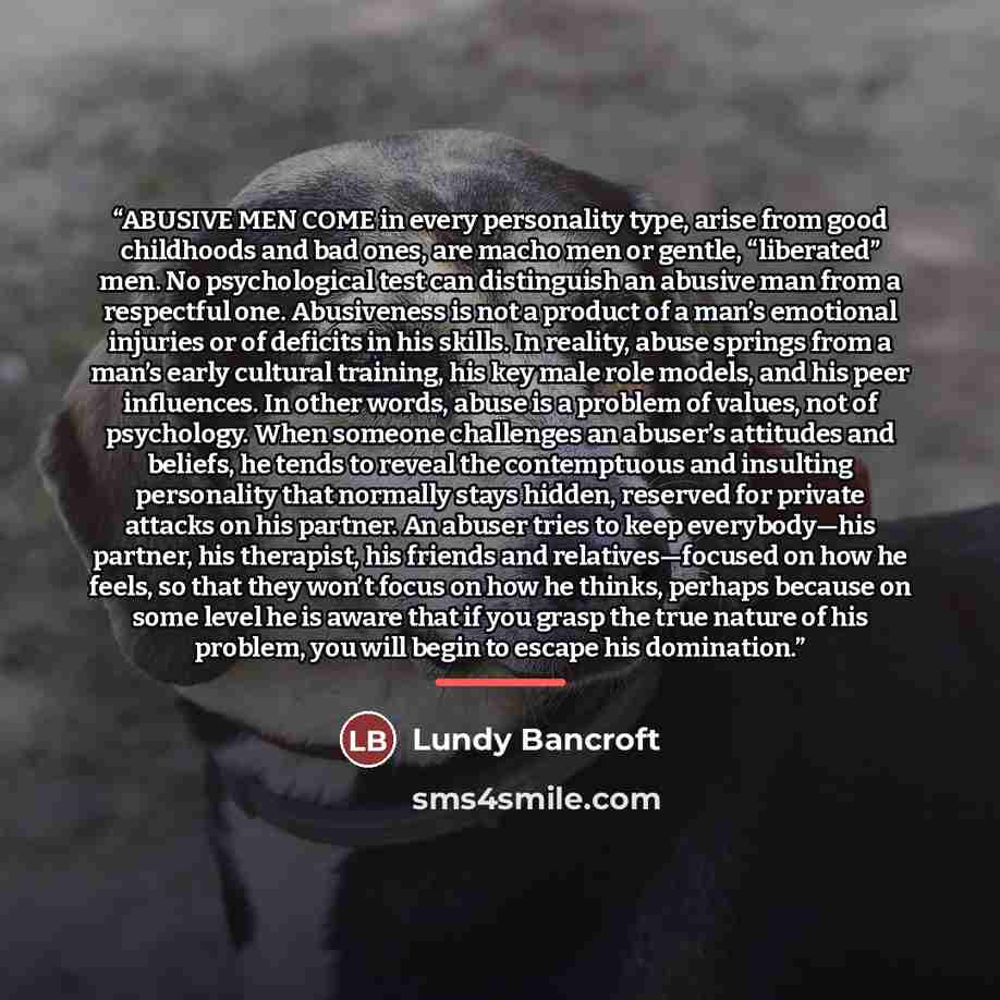 “ABUSIVE MEN COME in every personality type, arise from good childhoods and bad ones, are macho men or gentle, “liberated” men. No psychological test can distinguish an abusive man from a respectful one. Abusiveness is not a product of a man’s emotional injuries or of deficits in his skills. In…” quote by Lundy Bancroft