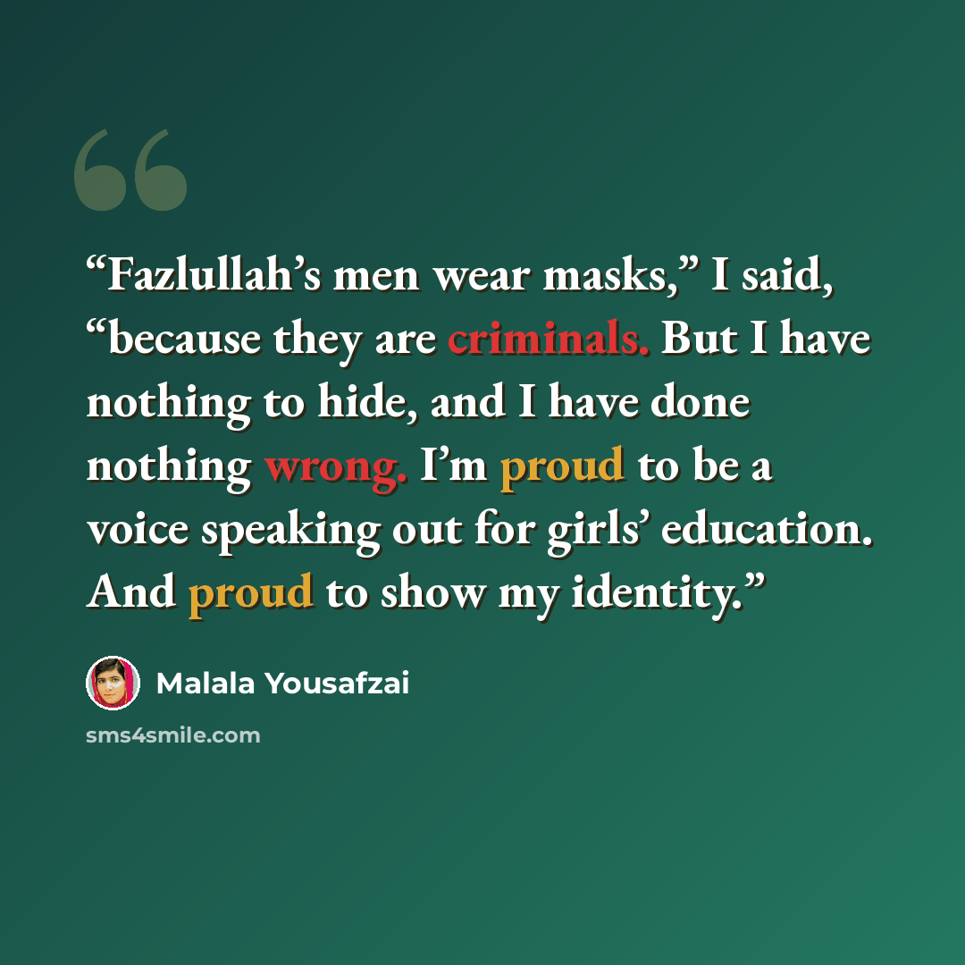 “Fazlullah’s men wear masks,” I said, “because they are criminals. But I have nothing to hide, and I have done nothing wrong. I’m proud to be a voice speaking out for girls’ education. And proud to show my identity.” quote by Malala Yousafzai