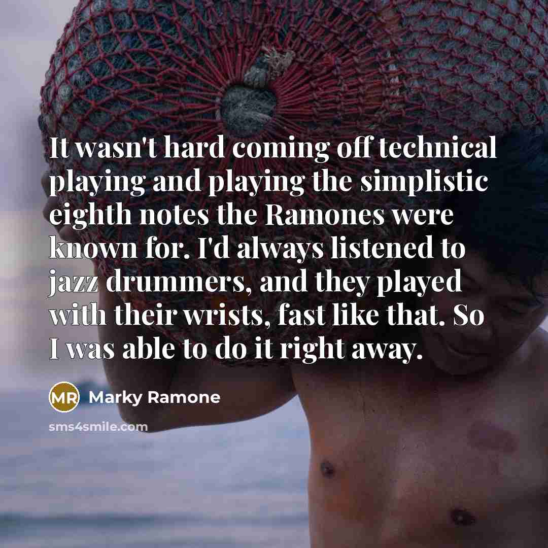 “It wasn't hard coming off technical playing and playing the simplistic eighth notes the Ramones were known for. I'd always listened to jazz drummers, and they played with their wrists, fast like that. So I was able to do it right away.” quote by Marky Ramone