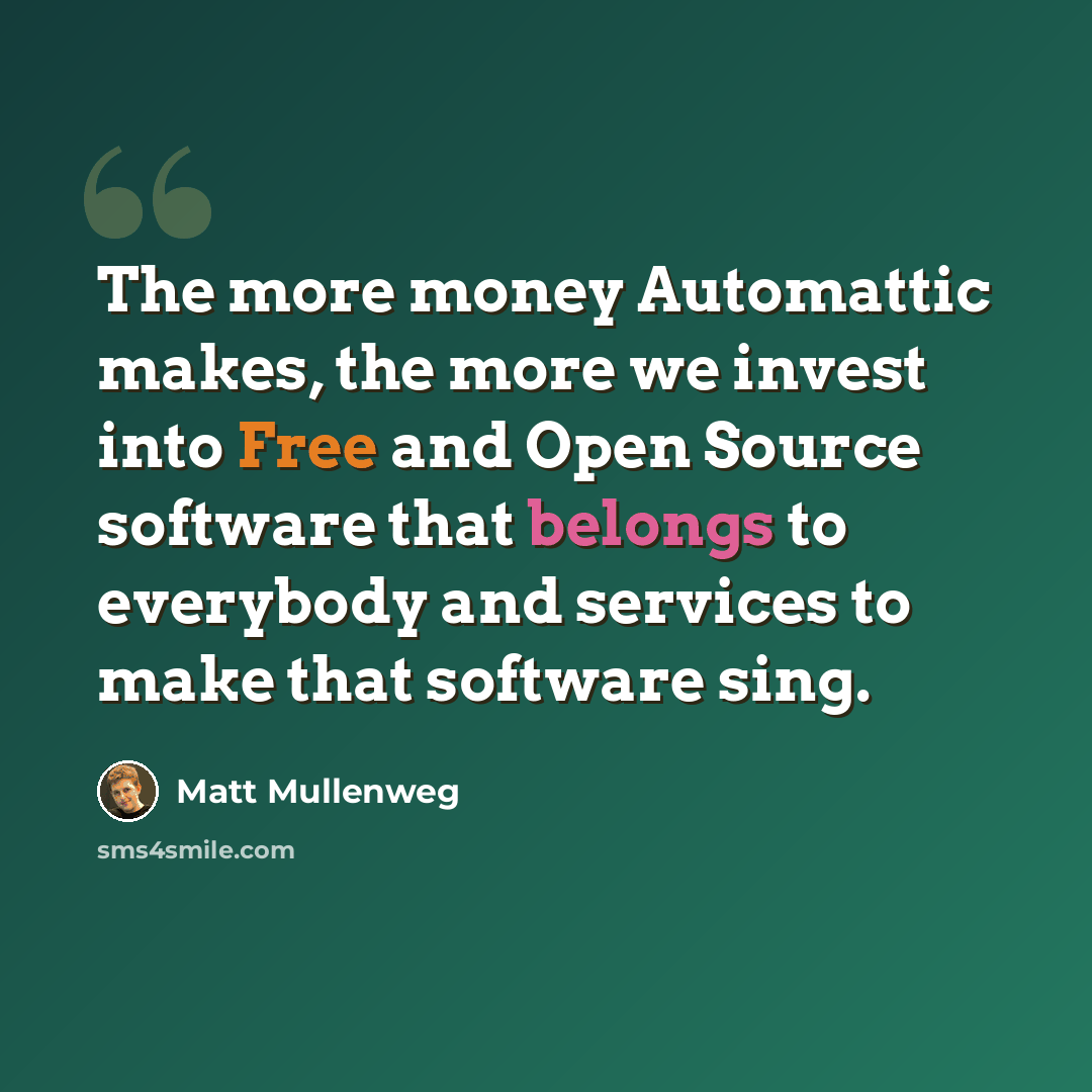 “The more money Automattic makes, the more we invest into Free and Open Source software that belongs to everybody and services to make that software sing.” quote by Matt Mullenweg