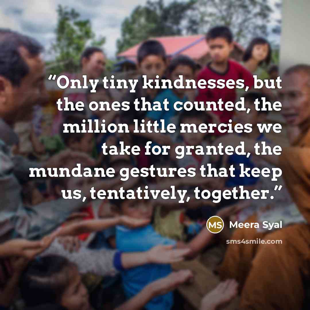 “Only tiny kindnesses, but the ones that counted, the million little mercies we take for granted, the mundane gestures that keep us, tentatively, together.” quote by Meera Syal