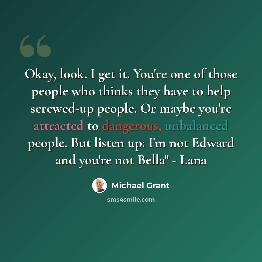 “Okay, look. I get it. You're one of those people who thinks they have to help screwed-up people. Or maybe you're attracted to dangerous, unbalanced people. But listen up: I'm not Edward and you're not Bella" - Lana” quote by Michael Grant