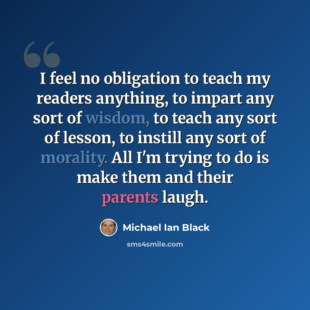 “I feel no obligation to teach my readers anything, to impart any sort of wisdom, to teach any sort of lesson, to instill any sort of morality. All I'm trying to do is make them and their parents laugh.” quote by Michael Ian Black