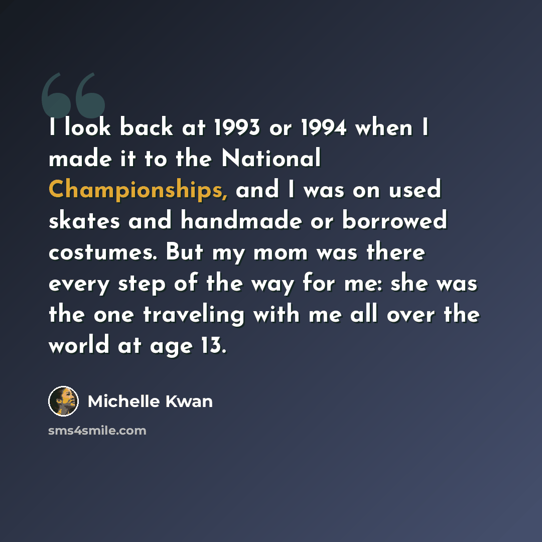 “I look back at 1993 or 1994 when I made it to the National Championships, and I was on used skates and handmade or borrowed costumes. But my mom was there every step of the way for me: she was the one traveling with me all over the world at age 13.” quote by Michelle Kwan