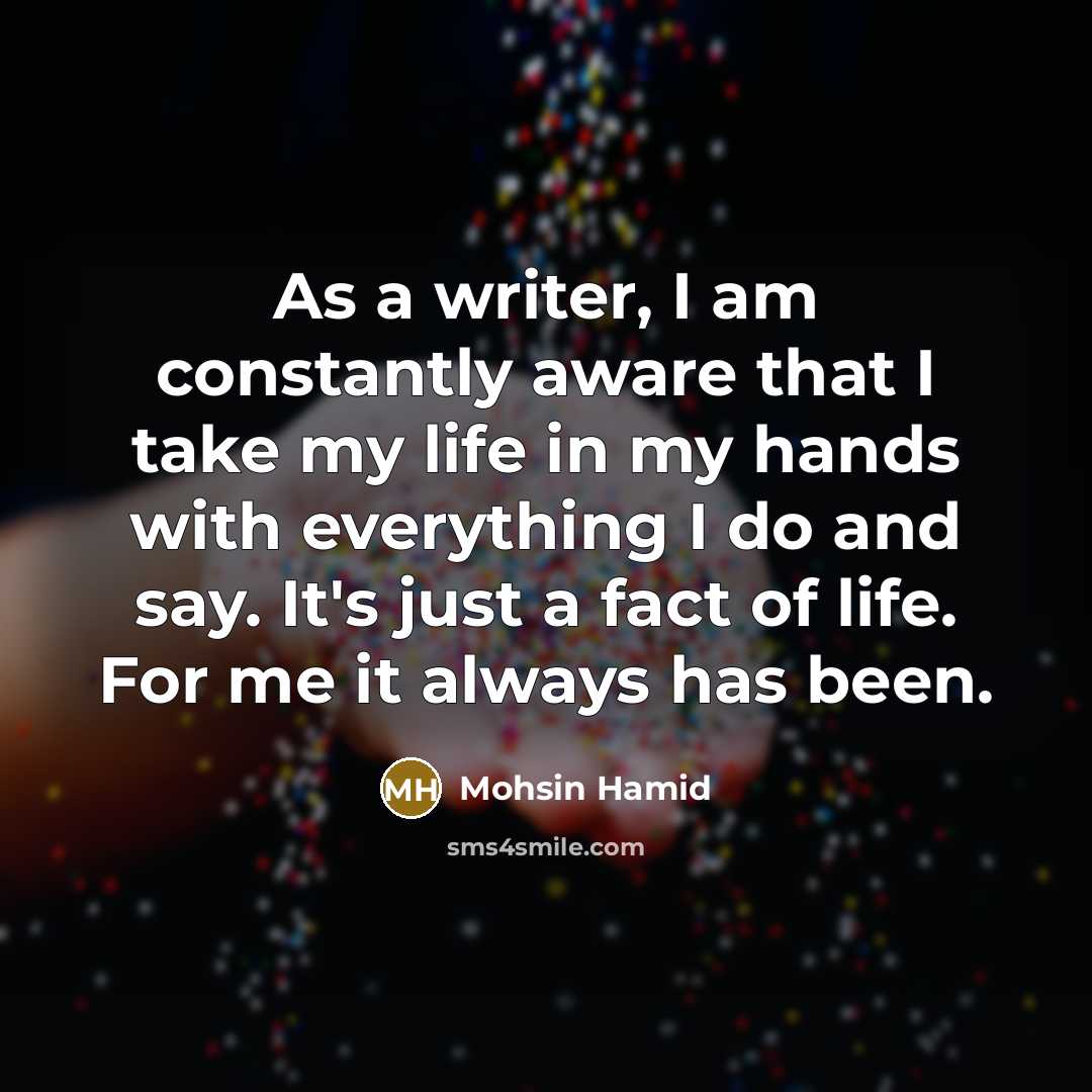 “As a writer, I am constantly aware that I take my life in my hands with everything I do and say. It's just a fact of life. For me it always has been.” quote by Mohsin Hamid
