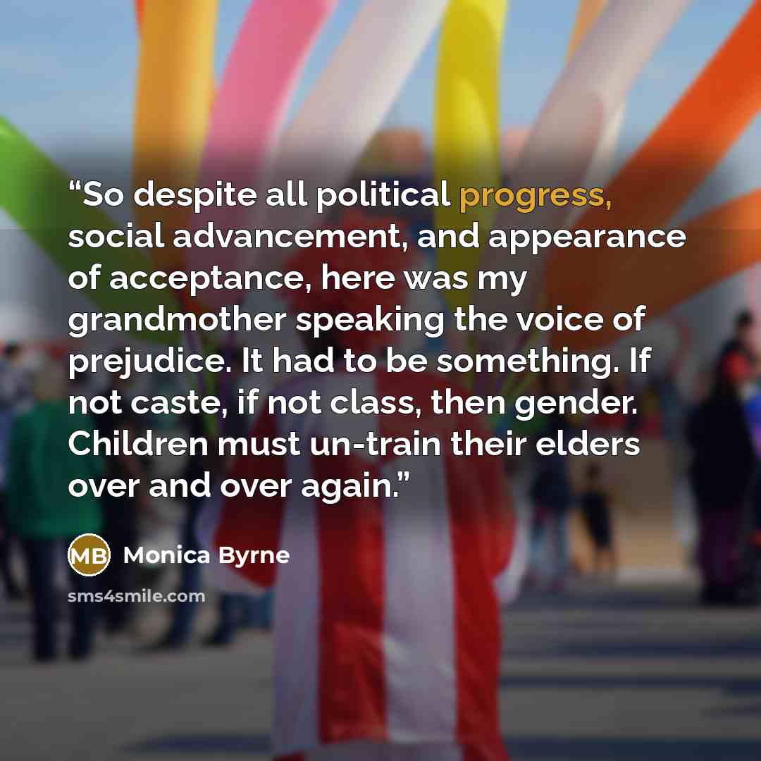 “So despite all political progress, social advancement, and appearance of acceptance, here was my grandmother speaking the voice of prejudice. It had to be something. If not caste, if not class, then gender. Children must un-train their elders over and over again.” quote by Monica Byrne