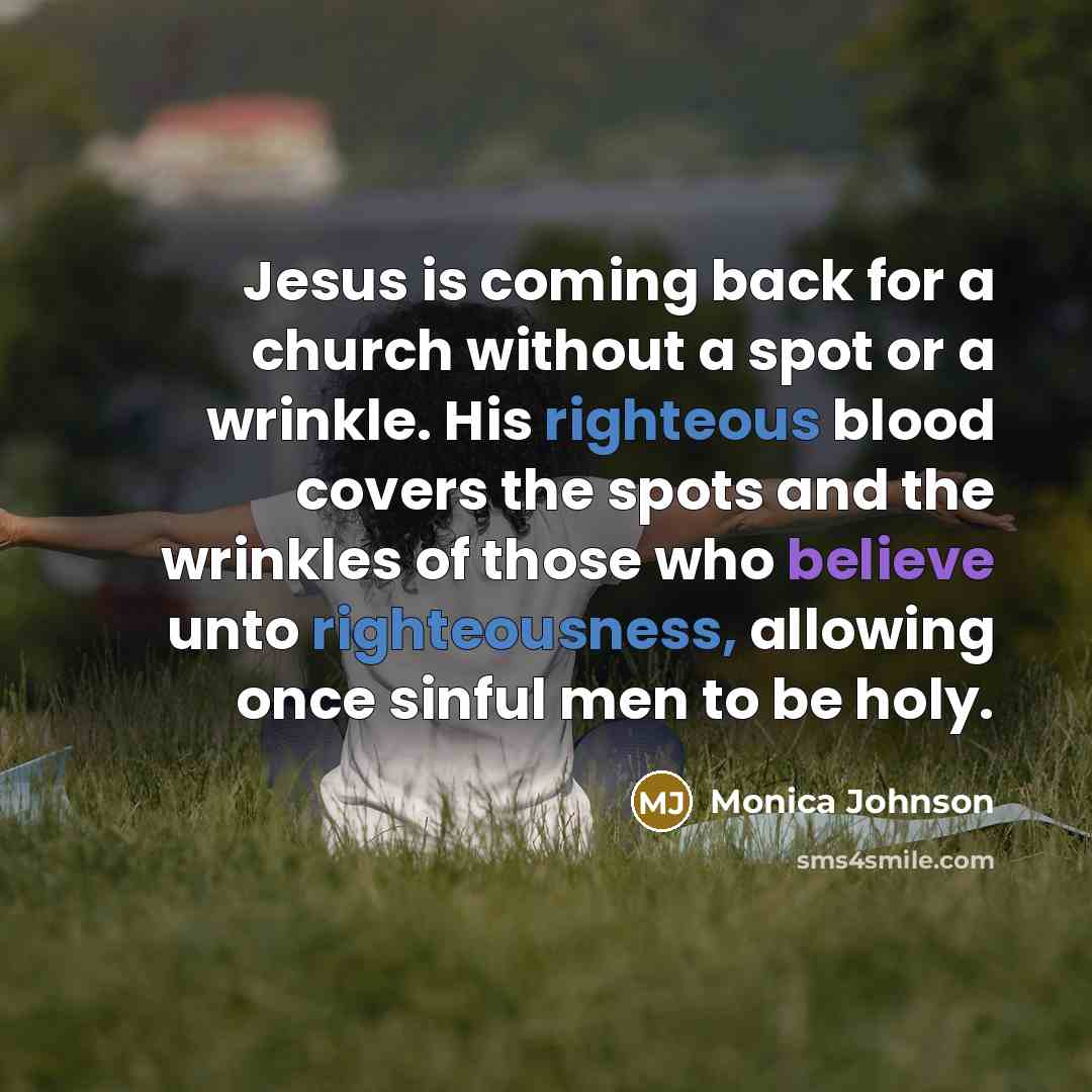 “Jesus is coming back for a church without a spot or a wrinkle. His righteous blood covers the spots and the wrinkles of those who believe unto righteousness, allowing once sinful men to be holy.” quote by Monica Johnson