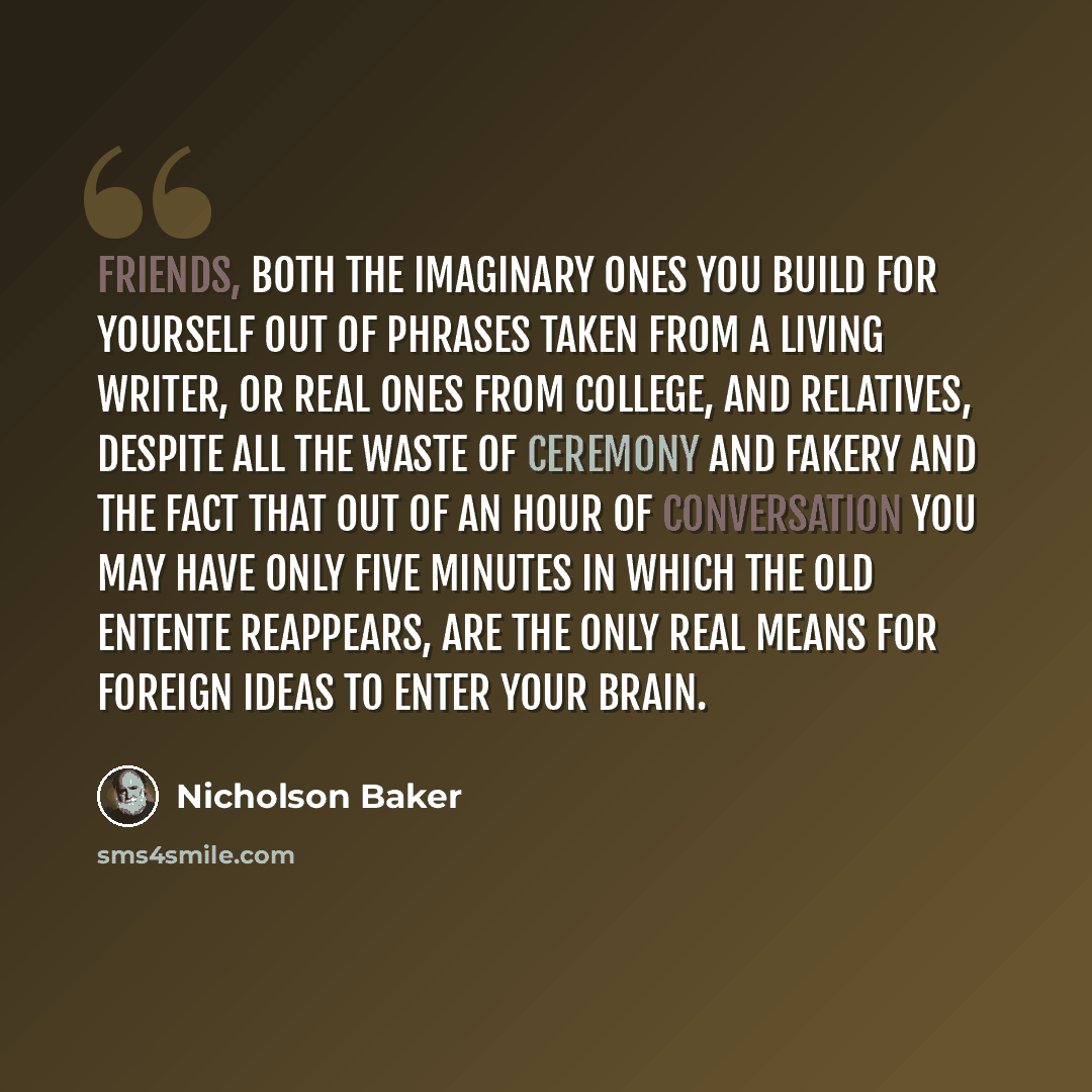 “Friends, both the imaginary ones you build for yourself out of phrases taken from a living writer, or real ones from college, and relatives, despite all the waste of ceremony and fakery and the fact that out of an hour of conversation you may have only five minutes in which the old entente…” quote by Nicholson Baker