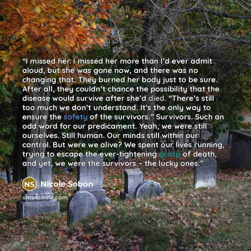 “I missed her. I missed her more than I’d ever admit aloud, but she was gone now, and there was no changing that. They burned her body just to be sure. After all, they couldn’t chance the possibility that the disease would survive after she’d died. “There’s still too much we don’t understand. It’s…” quote by Nicole Sobon