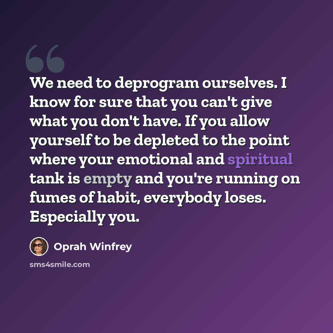 “We need to deprogram ourselves. I know for sure that you can't give what you don't have. If you allow yourself to be depleted to the point where your emotional and spiritual tank is empty and you're running on fumes of habit, everybody loses. Especially you.” quote by Oprah Winfrey
