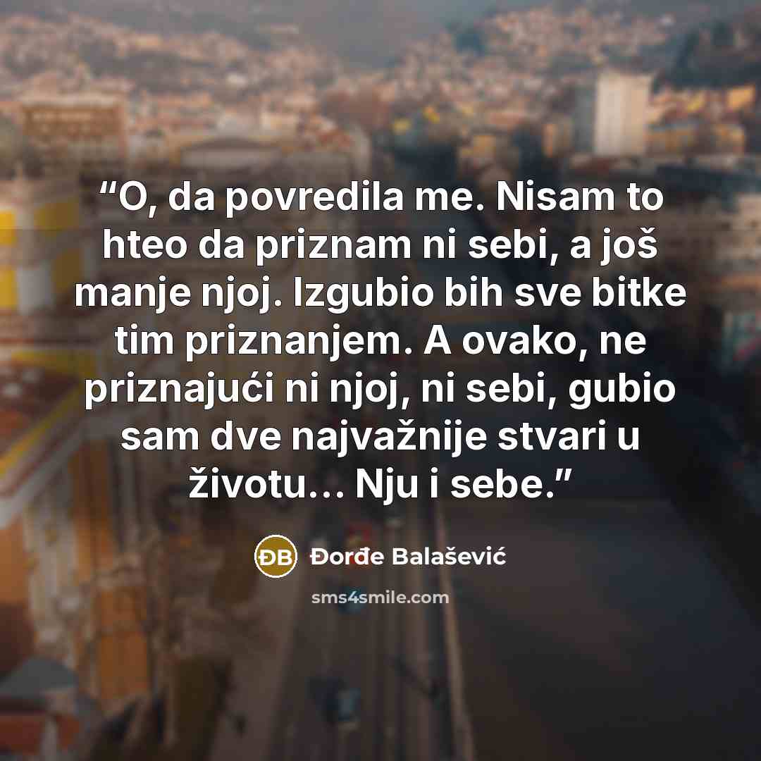 “O, da povredila me. Nisam to hteo da priznam ni sebi, a još manje njoj. Izgubio bih sve bitke tim priznanjem. A ovako, ne priznajući ni njoj, ni sebi, gubio sam dve najvažnije stvari u životu... Nju i sebe.” quote by Đorđe Balašević