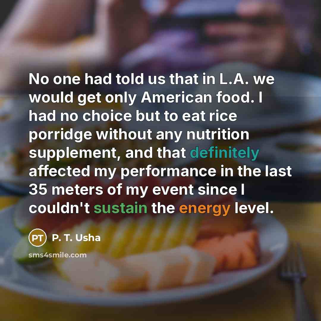 “No one had told us that in L.A. we would get only American food. I had no choice but to eat rice porridge without any nutrition supplement, and that definitely affected my performance in the last 35 meters of my event since I couldn't sustain the energy level.” quote by P. T. Usha