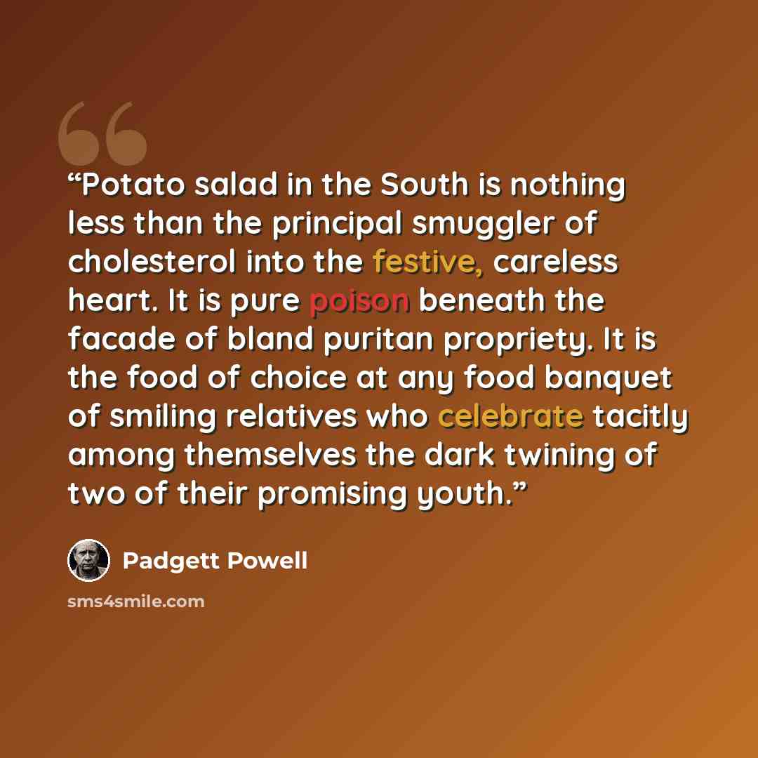 “Potato salad in the South is nothing less than the principal smuggler of cholesterol into the festive, careless heart. It is pure poison beneath the facade of bland puritan propriety. It is the food of choice at any food banquet of smiling relatives who celebrate tacitly among themselves the dark…” quote by Padgett Powell