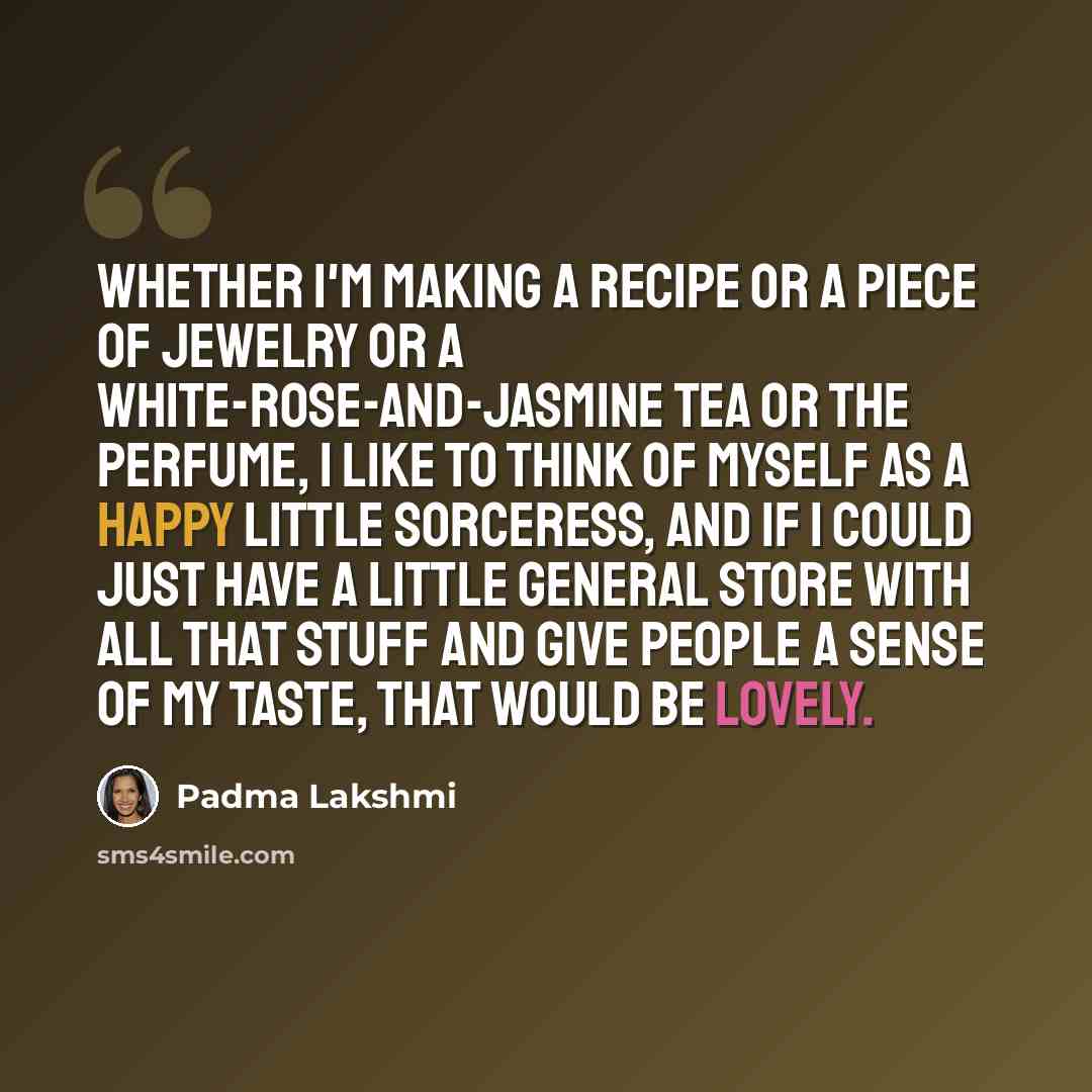 “Whether I'm making a recipe or a piece of jewelry or a white-rose-and-jasmine tea or the perfume, I like to think of myself as a happy little sorceress, and if I could just have a little general store with all that stuff and give people a sense of my taste, that would be lovely.” quote by Padma Lakshmi