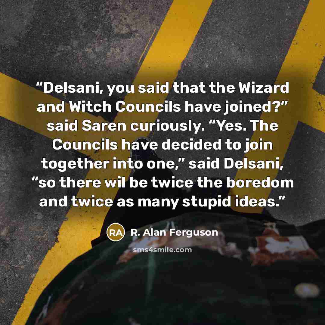 “Delsani, you said that the Wizard and Witch Councils have joined?” said Saren curiously. “Yes. The Councils have decided to join together into one,” said Delsani, “so there wil be twice the boredom and twice as many stupid ideas.” quote by R. Alan Ferguson