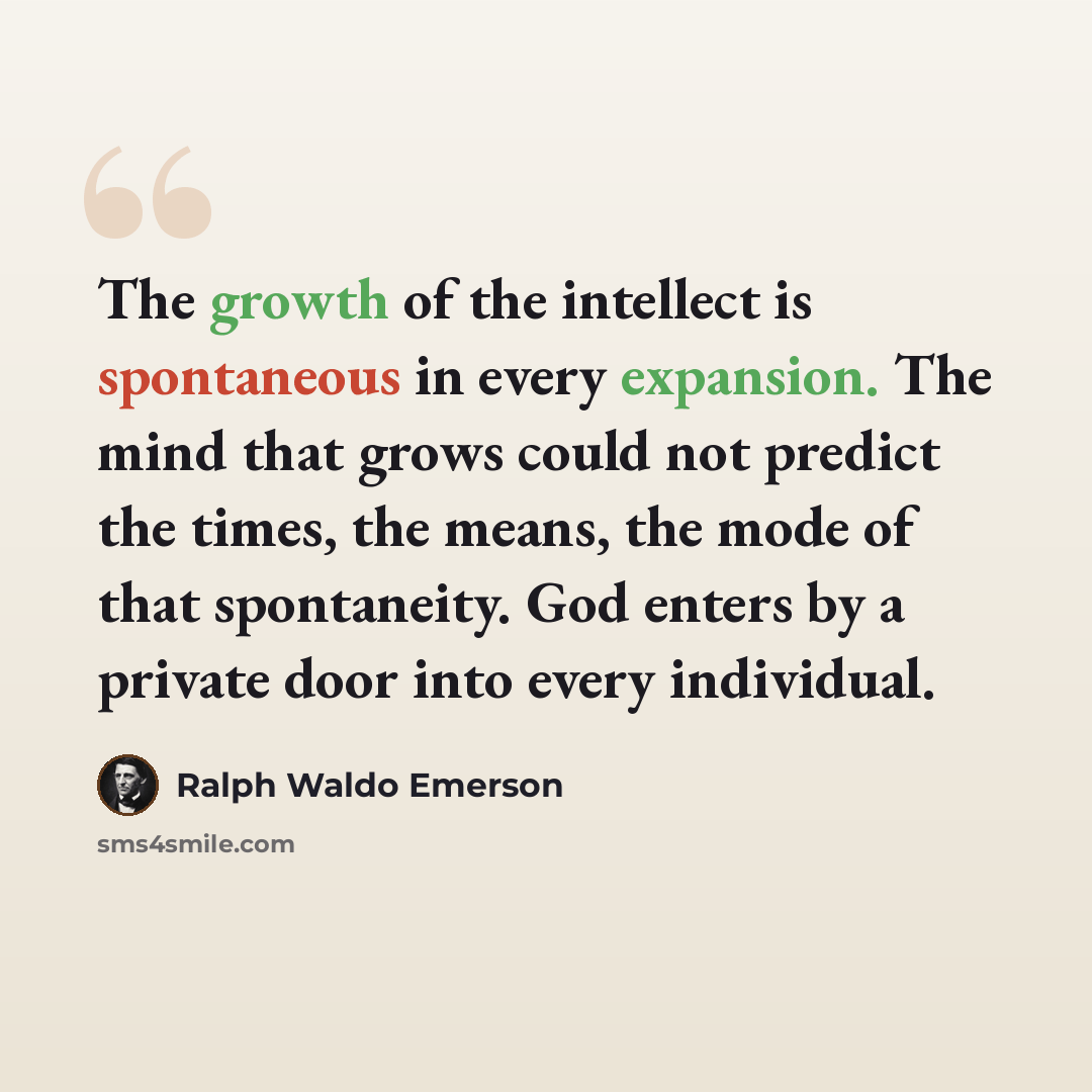 “The growth of the intellect is spontaneous in every expansion. The mind that grows could not predict the times, the means, the mode of that spontaneity. God enters by a private door into every individual.” quote by Ralph Waldo Emerson