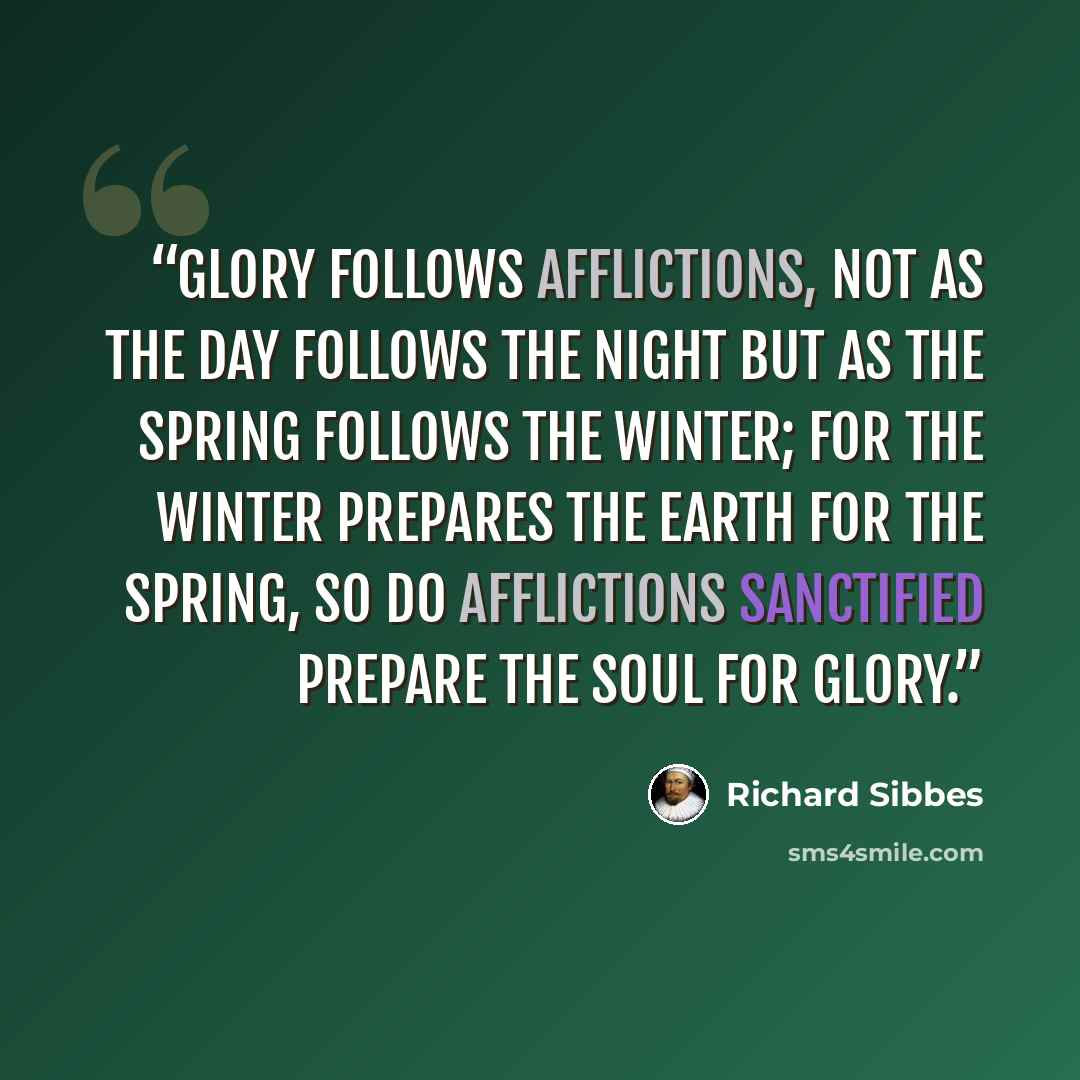 “Glory follows afflictions, not as the day follows the night but as the spring follows the winter; for the winter prepares the earth for the spring, so do afflictions sanctified prepare the soul for glory.” quote by Richard Sibbes
