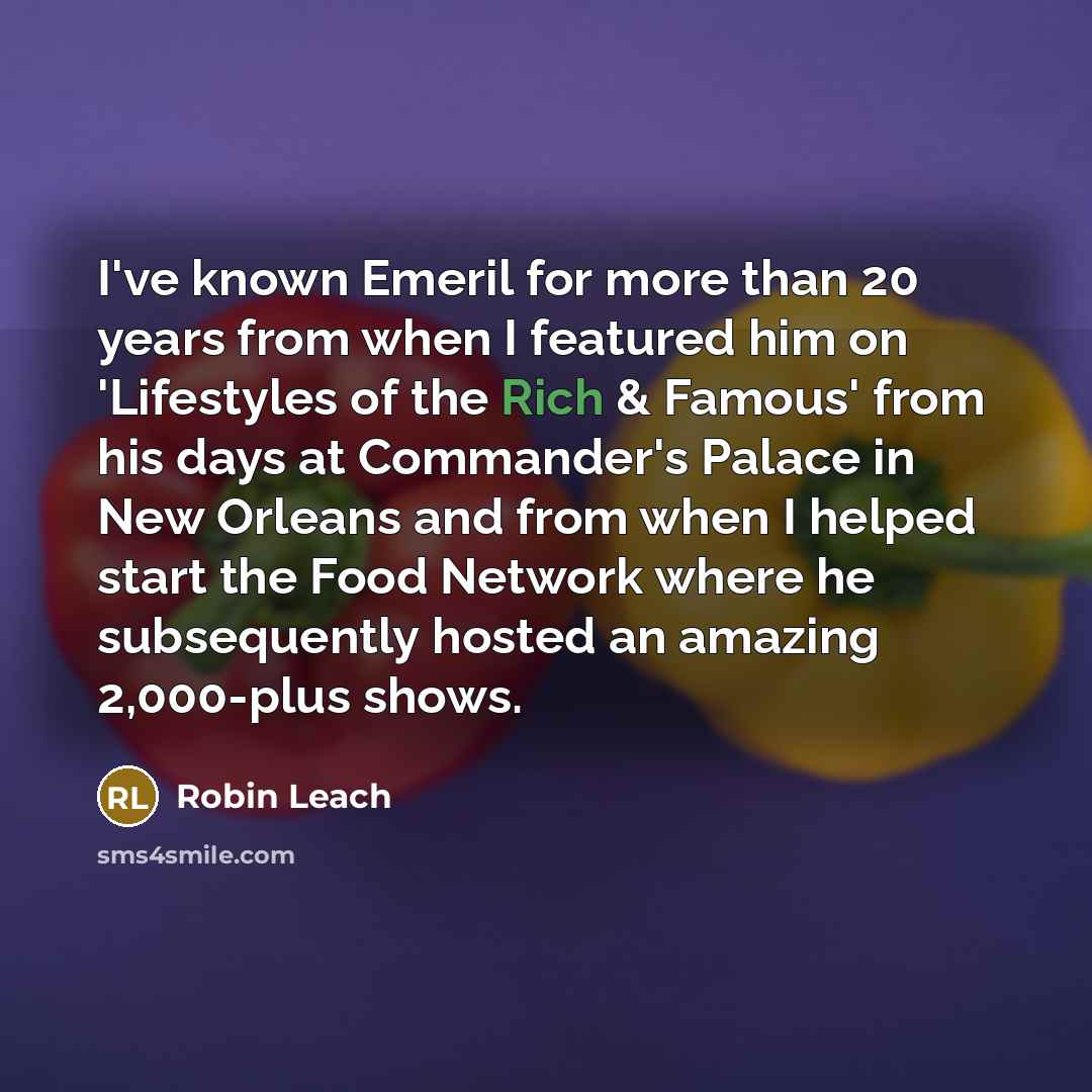 “I've known Emeril for more than 20 years from when I featured him on 'Lifestyles of the Rich & Famous' from his days at Commander's Palace in New Orleans and from when I helped start the Food Network where he subsequently hosted an amazing 2,000-plus shows.” quote by Robin Leach