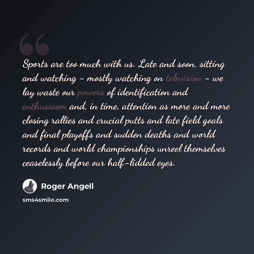 “Sports are too much with us. Late and soon, sitting and watching - mostly watching on television - we lay waste our powers of identification and enthusiasm and, in time, attention as more and more closing rallies and crucial putts and late field goals and final playoffs and sudden deaths and world…” quote by Roger Angell