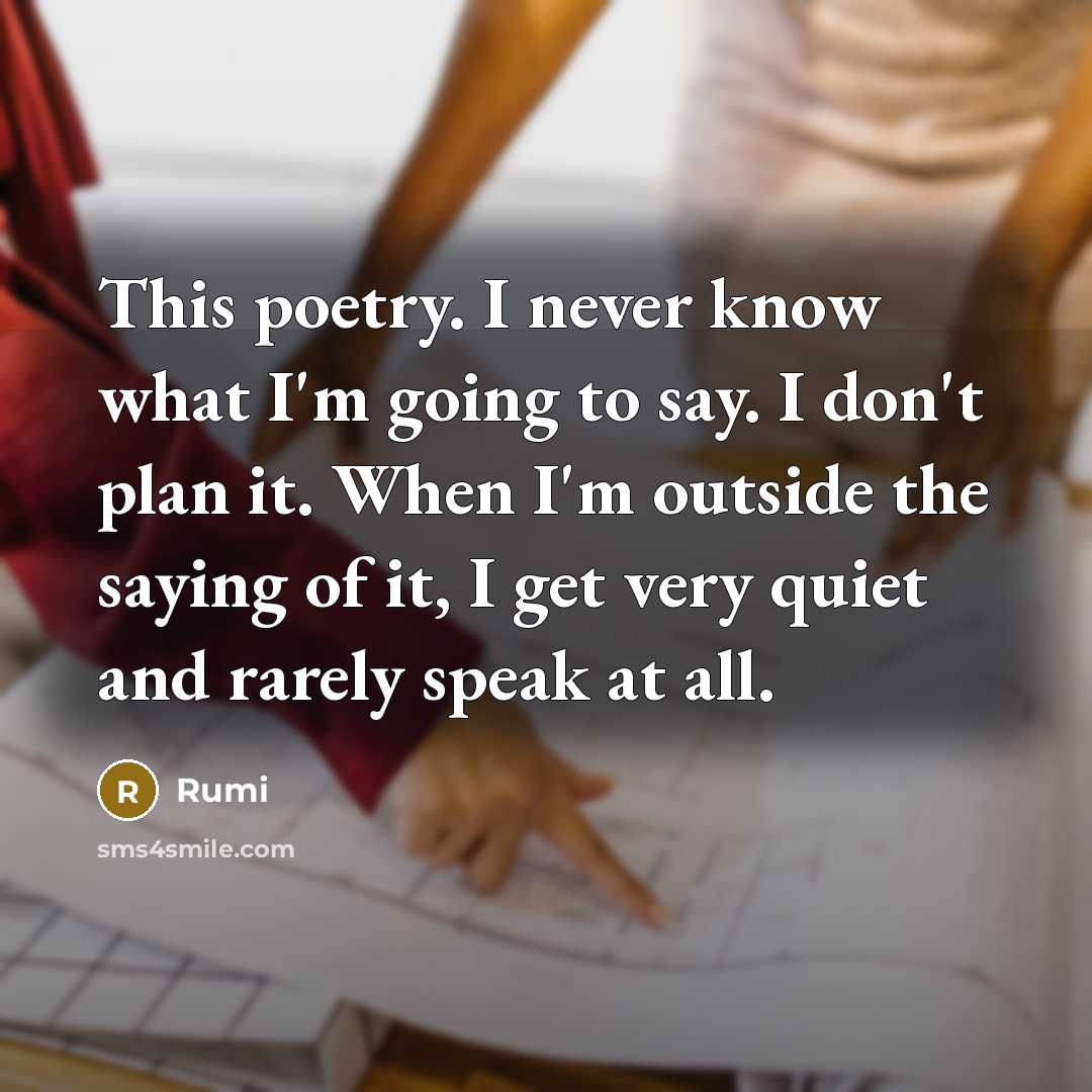 “This poetry. I never know what I'm going to say. I don't plan it. When I'm outside the saying of it, I get very quiet and rarely speak at all.” quote by Rumi
