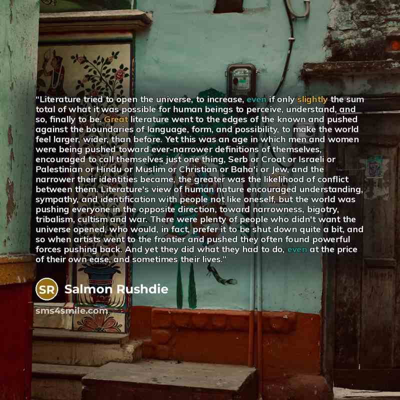 “Literature tried to open the universe, to increase, even if only slightly the sum total of what it was possible for human beings to perceive, understand, and so, finally to be. Great literature went to the edges of the known and pushed against the boundaries of language, form, and possibility, to…” quote by Salmon Rushdie