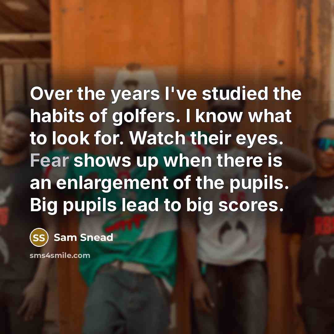 “Over the years I've studied the habits of golfers. I know what to look for. Watch their eyes. Fear shows up when there is an enlargement of the pupils. Big pupils lead to big scores.” quote by Sam Snead