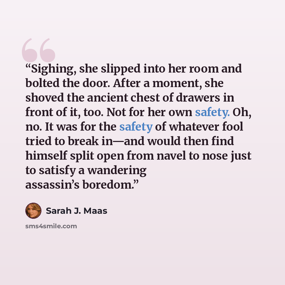 “Sighing, she slipped into her room and bolted the door. After a moment, she shoved the ancient chest of drawers in front of it, too. Not for her own safety. Oh, no. It was for the safety of whatever fool tried to break in—and would then find himself split open from navel to nose just to satisfy a…” quote by Sarah J. Maas