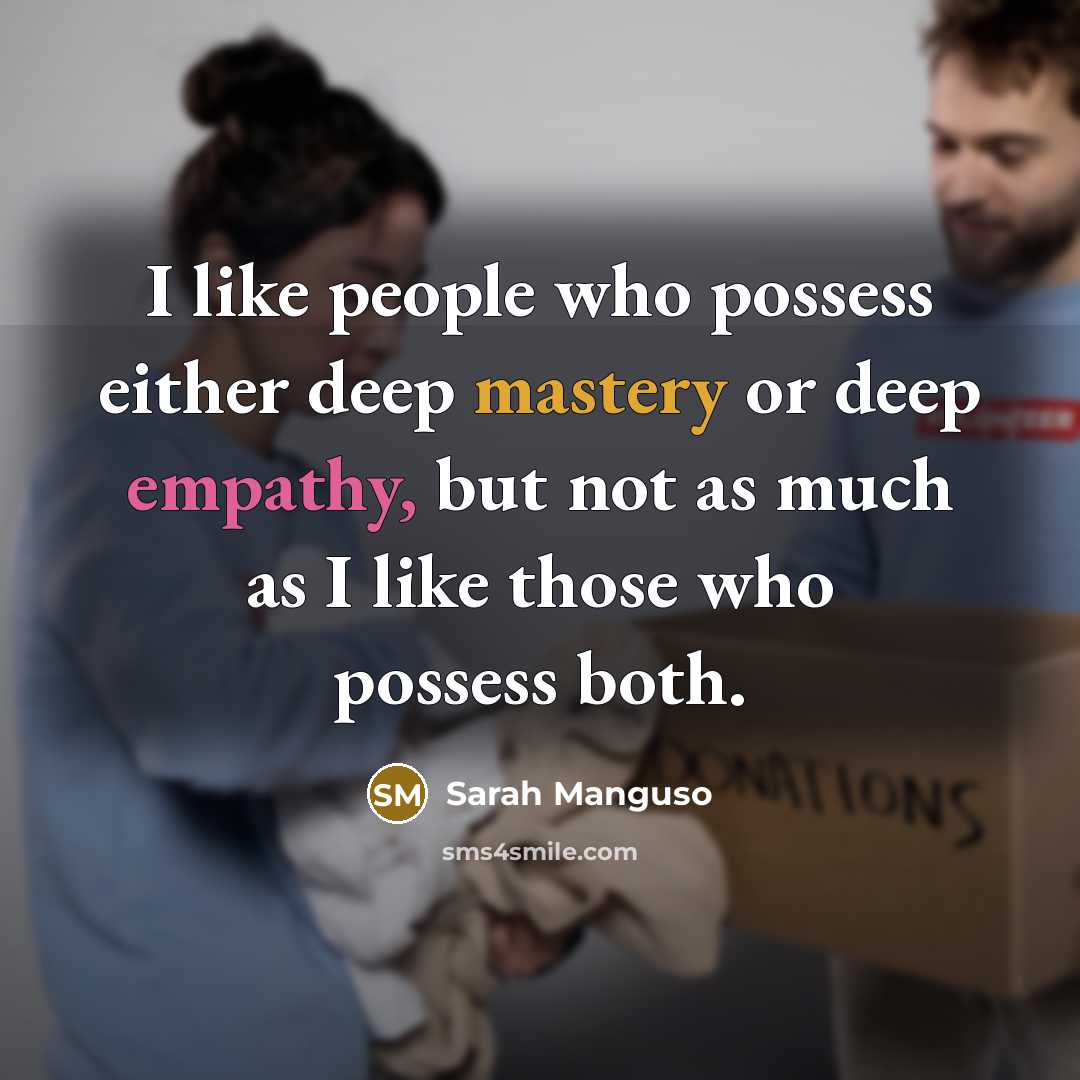 “I like people who possess either deep mastery or deep empathy, but not as much as I like those who possess both.” quote by Sarah Manguso