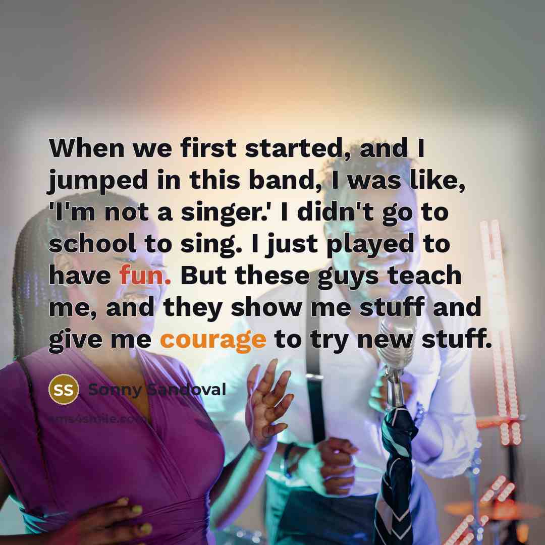 “When we first started, and I jumped in this band, I was like, 'I'm not a singer.' I didn't go to school to sing. I just played to have fun. But these guys teach me, and they show me stuff and give me courage to try new stuff.” quote by Sonny Sandoval