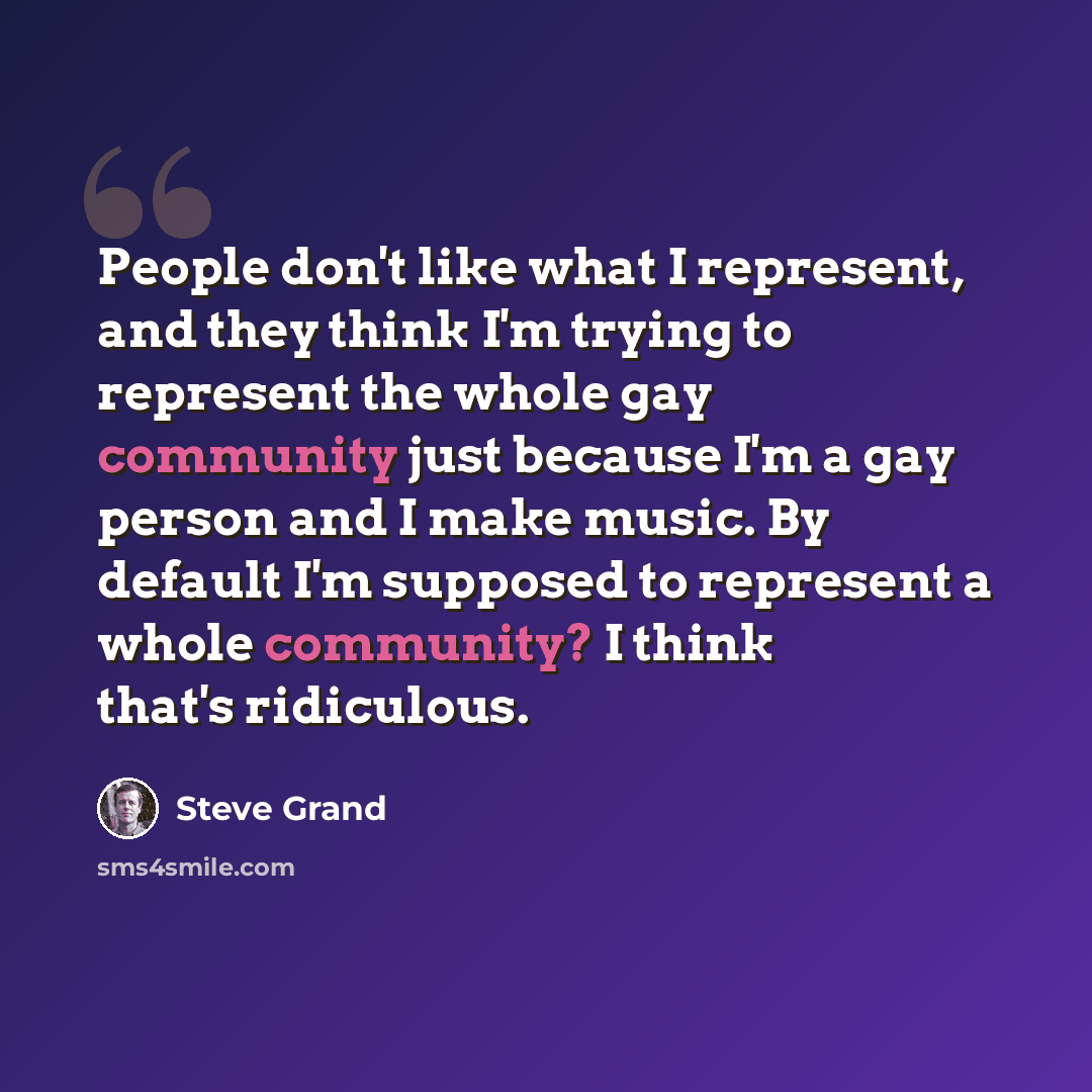 “People don't like what I represent, and they think I'm trying to represent the whole gay community just because I'm a gay person and I make music. By default I'm supposed to represent a whole community? I think that's ridiculous.” quote by Steve Grand