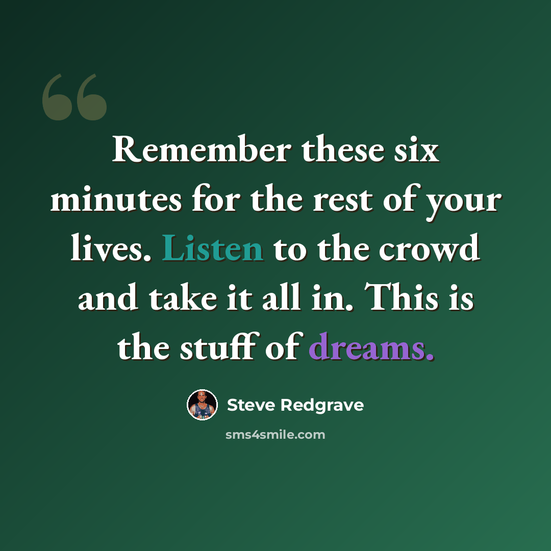 “Remember these six minutes for the rest of your lives. Listen to the crowd and take it all in. This is the stuff of dreams.” quote by Steve Redgrave