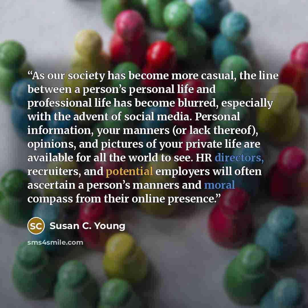 “As our society has become more casual, the line between a person’s personal life and professional life has become blurred, especially with the advent of social media. Personal information, your manners (or lack thereof), opinions, and pictures of your private life are available for all the world…” quote by Susan C. Young